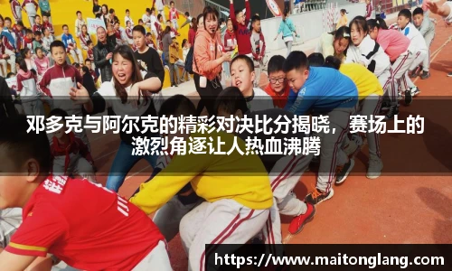 邓多克与阿尔克的精彩对决比分揭晓，赛场上的激烈角逐让人热血沸腾