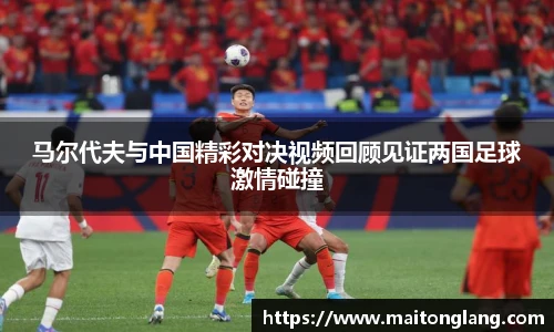 马尔代夫与中国精彩对决视频回顾见证两国足球激情碰撞