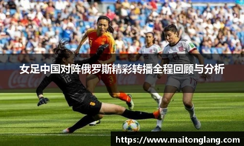 女足中国对阵俄罗斯精彩转播全程回顾与分析