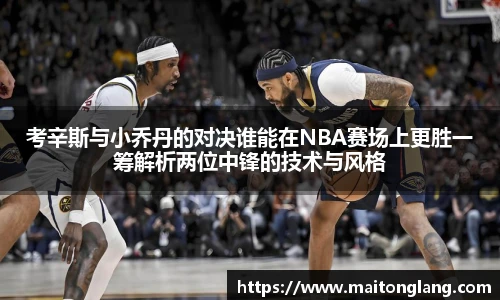 考辛斯与小乔丹的对决谁能在NBA赛场上更胜一筹解析两位中锋的技术与风格
